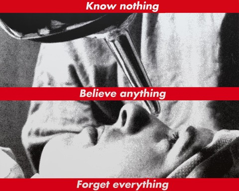 Barbara Kruger Untitled (Know nothing, Believe anything, Forget everything), 1987/2014 screenprint on vinyl overall: 274.32 x 342.05 cm (108 x 134 11/16 in.) National Gallery of Art, Washington, Gift of the Collectors Committee, Sharon and John D. Rockefeller IV, Howard and Roberta Ahmanson, Denise and Andrew Saul, Lenore S. and Bernard A. Greenberg Fund, Agnes Gund, and Michelle Smith © Barbara Kruger